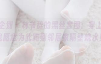 紧急企划 – 林书辞的黑丝套图：穿上它，我愿意为此跑到邻居家隔壁烧水！